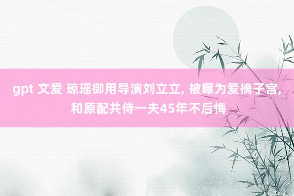 gpt 文爱 琼瑶御用导演刘立立， 被曝为爱摘子宫， 和原配共侍一夫45年不后悔