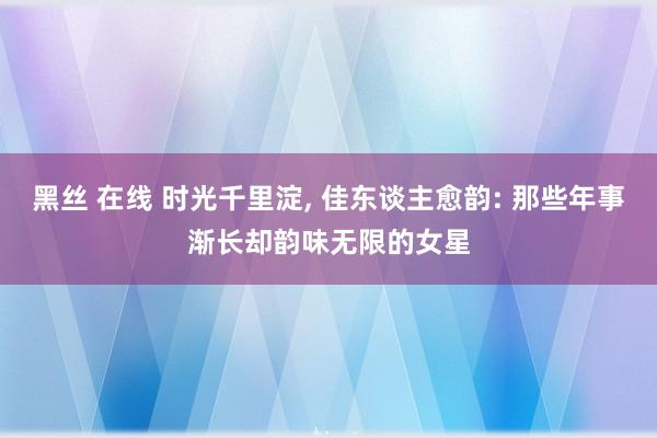 黑丝 在线 时光千里淀， 佳东谈主愈韵: 那些年事渐长却韵味无限的女星