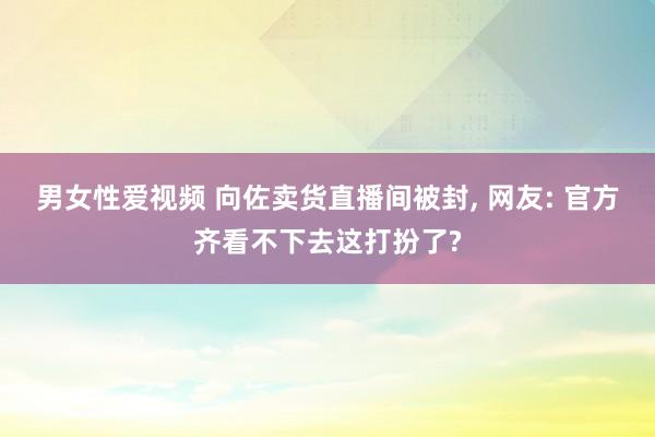 男女性爱视频 向佐卖货直播间被封， 网友: 官方齐看不下去这打扮了?