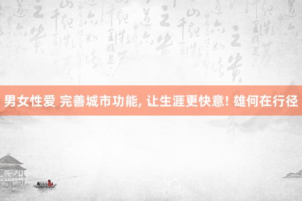男女性爱 完善城市功能， 让生涯更快意! 雄何在行径