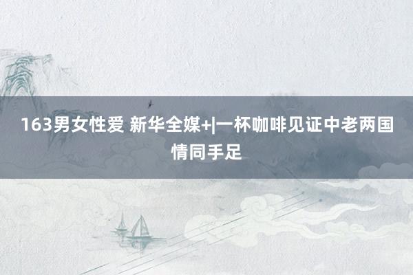 163男女性爱 新华全媒+|一杯咖啡见证中老两国情同手足