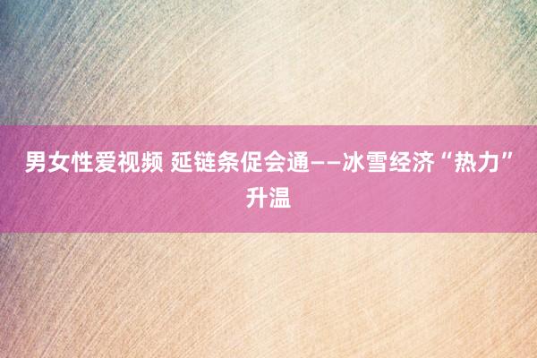 男女性爱视频 延链条促会通——冰雪经济“热力”升温