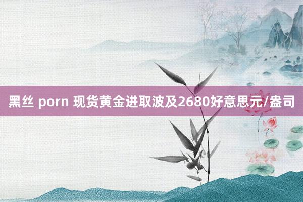 黑丝 porn 现货黄金进取波及2680好意思元/盎司