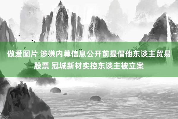 做爱图片 涉嫌内幕信息公开前提倡他东谈主贸易股票 冠城新材实控东谈主被立案