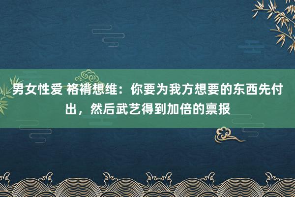 男女性爱 袼褙想维：你要为我方想要的东西先付出，然后武艺得到加倍的禀报