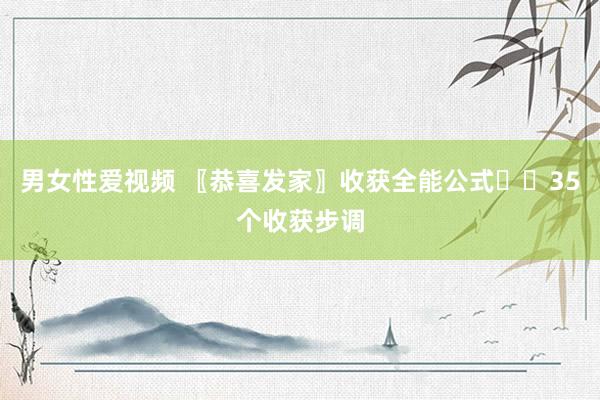 男女性爱视频 〖恭喜发家〗收获全能公式♻️35个收获步调