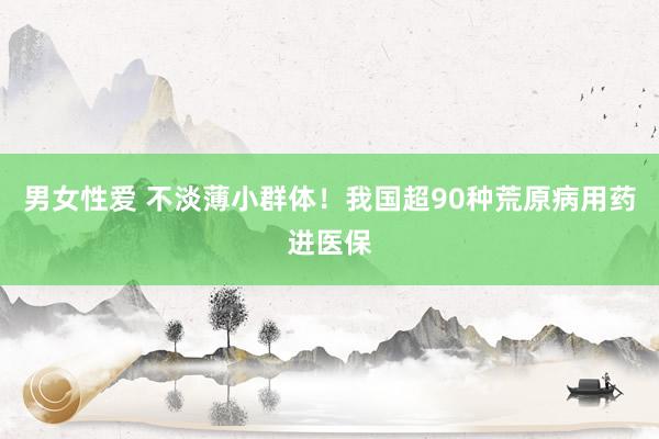 男女性爱 不淡薄小群体！我国超90种荒原病用药进医保