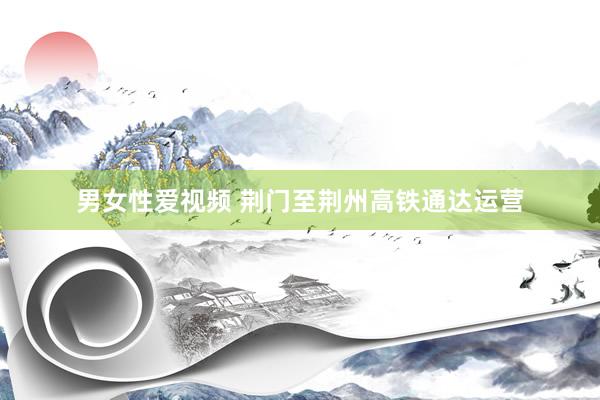 男女性爱视频 荆门至荆州高铁通达运营