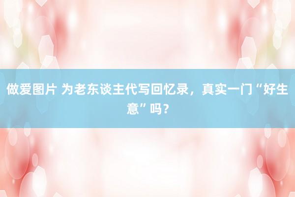 做爱图片 为老东谈主代写回忆录，真实一门“好生意”吗？