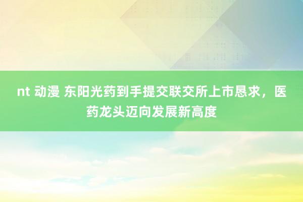 nt 动漫 东阳光药到手提交联交所上市恳求，医药龙头迈向发展新高度
