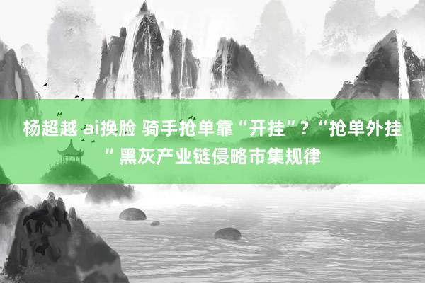 杨超越 ai换脸 骑手抢单靠“开挂”? “抢单外挂”黑灰产业链侵略市集规律