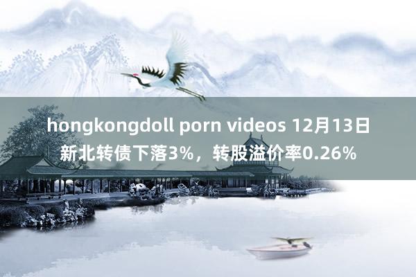 hongkongdoll porn videos 12月13日新北转债下落3%，转股溢价率0.26%