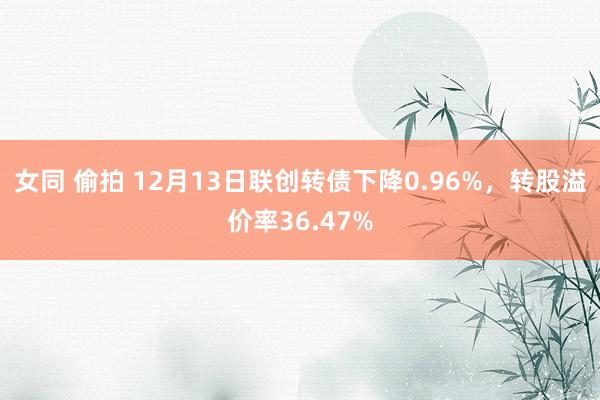 女同 偷拍 12月13日联创转债下降0.96%，转股溢价率36.47%