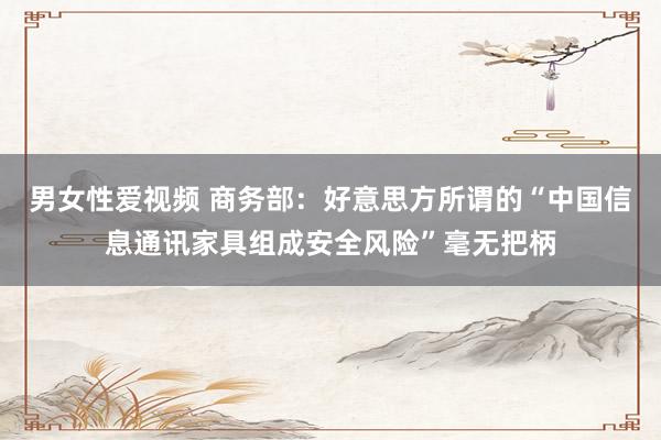 男女性爱视频 商务部：好意思方所谓的“中国信息通讯家具组成安全风险”毫无把柄