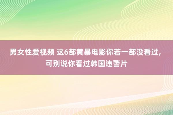 男女性爱视频 这6部黄暴电影你若一部没看过， 可别说你看过韩国违警片