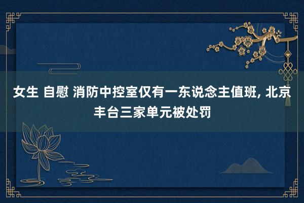女生 自慰 消防中控室仅有一东说念主值班， 北京丰台三家单元被处罚
