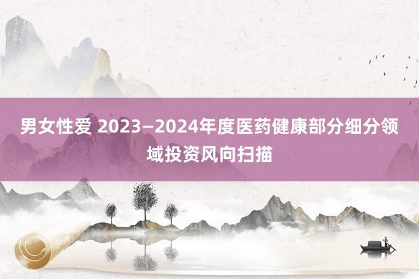 男女性爱 2023—2024年度医药健康部分细分领域投资风向扫描