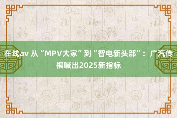 在线av 从“MPV大家”到“智电新头部”：广汽传祺喊出2025新指标