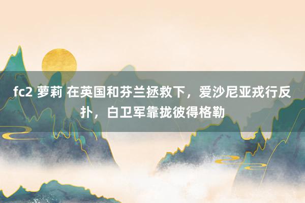 fc2 萝莉 在英国和芬兰拯救下，爱沙尼亚戎行反扑，白卫军靠拢彼得格勒