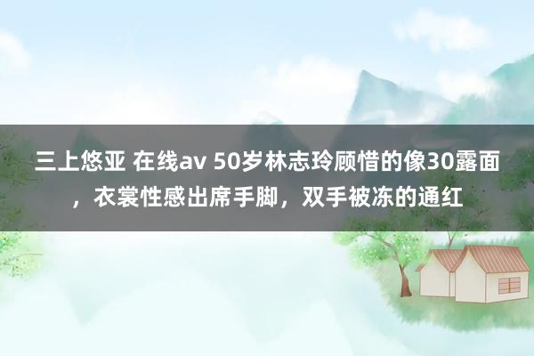 三上悠亚 在线av 50岁林志玲顾惜的像30露面，衣裳性感出席手脚，双手被冻的通红
