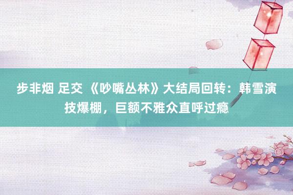步非烟 足交 《吵嘴丛林》大结局回转：韩雪演技爆棚，巨额不雅众直呼过瘾