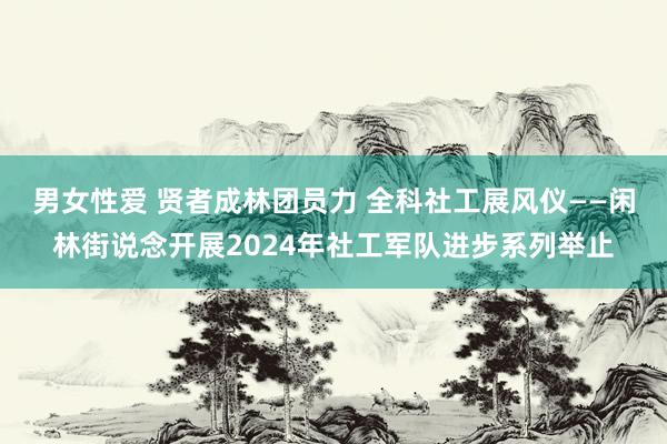 男女性爱 贤者成林团员力 全科社工展风仪——闲林街说念开展2024年社工军队进步系列举止