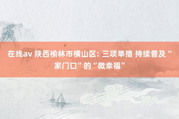 在线av 陕西榆林市横山区: 三项举措 持续普及“家门口”的“微幸福”
