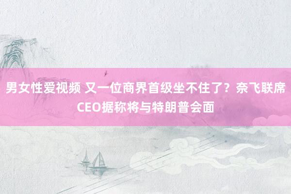 男女性爱视频 又一位商界首级坐不住了？奈飞联席CEO据称将与特朗普会面