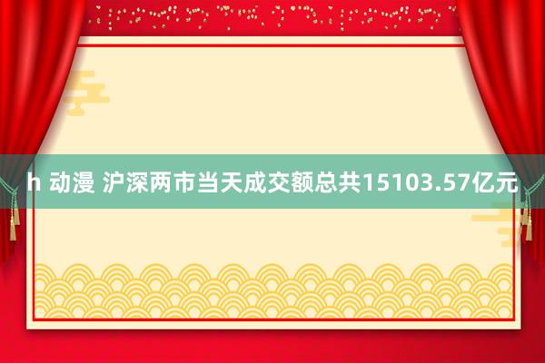 h 动漫 沪深两市当天成交额总共15103.57亿元