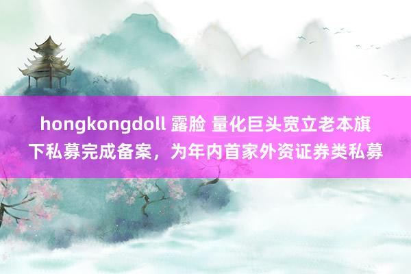 hongkongdoll 露脸 量化巨头宽立老本旗下私募完成备案，为年内首家外资证券类私募