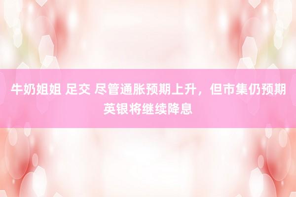 牛奶姐姐 足交 尽管通胀预期上升，但市集仍预期英银将继续降息