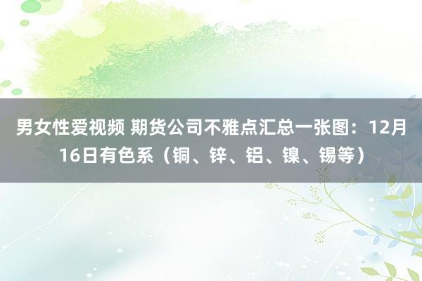 男女性爱视频 期货公司不雅点汇总一张图：12月16日有色系（铜、锌、铝、镍、锡等）