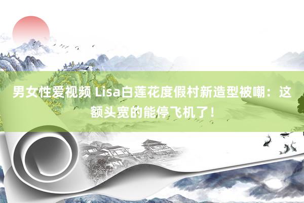 男女性爱视频 Lisa白莲花度假村新造型被嘲：这额头宽的能停飞机了！
