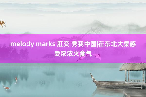 melody marks 肛交 秀我中国|在东北大集感受浓浓火食气