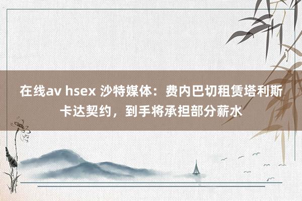 在线av hsex 沙特媒体：费内巴切租赁塔利斯卡达契约，到手将承担部分薪水