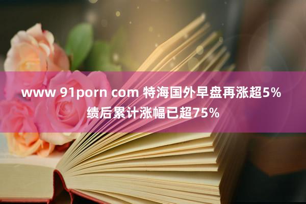www 91porn com 特海国外早盘再涨超5% 绩后累计涨幅已超75%