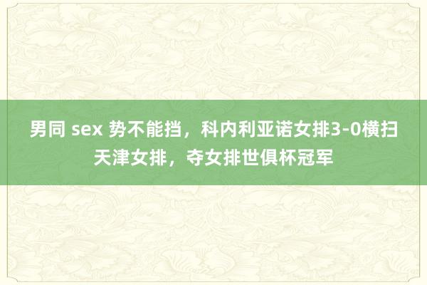男同 sex 势不能挡，科内利亚诺女排3-0横扫天津女排，夺女排世俱杯冠军