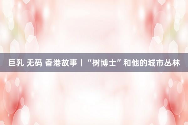 巨乳 无码 香港故事丨“树博士”和他的城市丛林