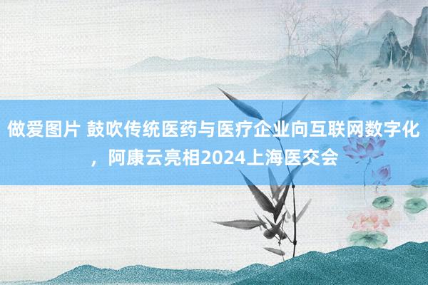 做爱图片 鼓吹传统医药与医疗企业向互联网数字化，阿康云亮相2024上海医交会