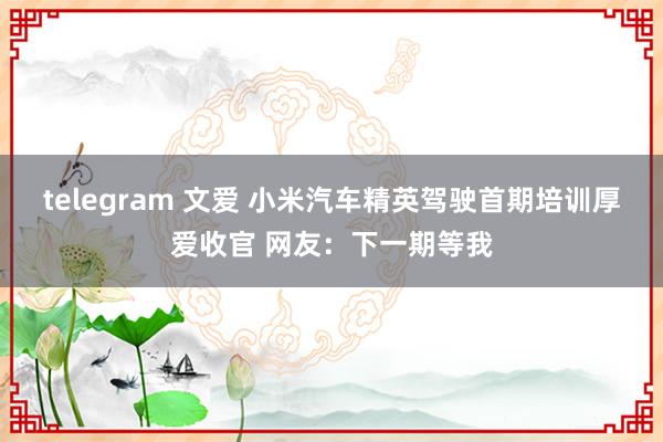 telegram 文爱 小米汽车精英驾驶首期培训厚爱收官 网友：下一期等我