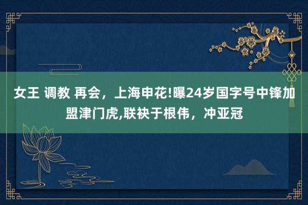 女王 调教 再会，上海申花!曝24岁国字号中锋加盟津门虎，联袂于根伟，冲亚冠