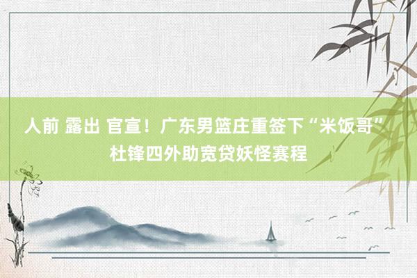 人前 露出 官宣！广东男篮庄重签下“米饭哥” 杜锋四外助宽贷妖怪赛程