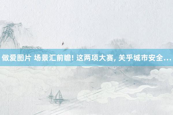 做爱图片 场景汇前瞻! 这两项大赛， 关乎城市安全…