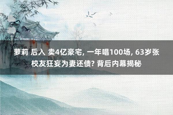 萝莉 后入 卖4亿豪宅， 一年唱100场， 63岁张校友狂妄为妻还债? 背后内幕揭秘
