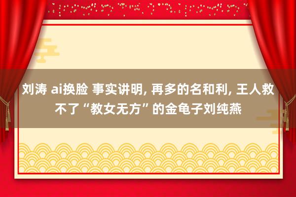 刘涛 ai换脸 事实讲明， 再多的名和利， 王人救不了“教女无方”的金龟子刘纯燕
