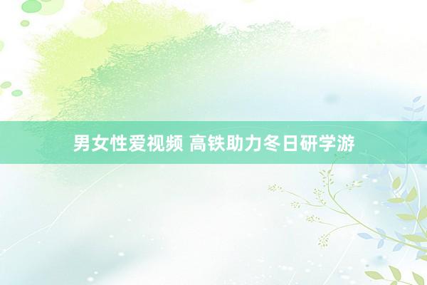 男女性爱视频 高铁助力冬日研学游