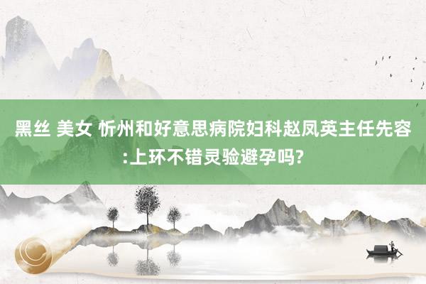 黑丝 美女 忻州和好意思病院妇科赵凤英主任先容:上环不错灵验避孕吗?