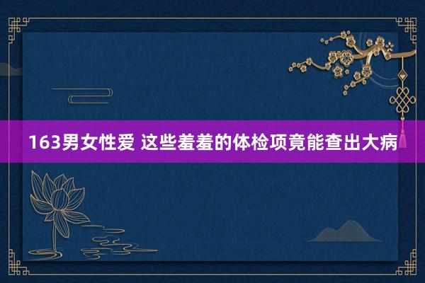 163男女性爱 这些羞羞的体检项竟能查出大病