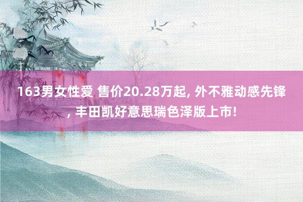 163男女性爱 售价20.28万起， 外不雅动感先锋， 丰田凯好意思瑞色泽版上市!