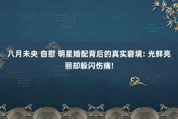 八月未央 自慰 明星婚配背后的真实窘境: 光鲜亮丽却躲闪伤痛!